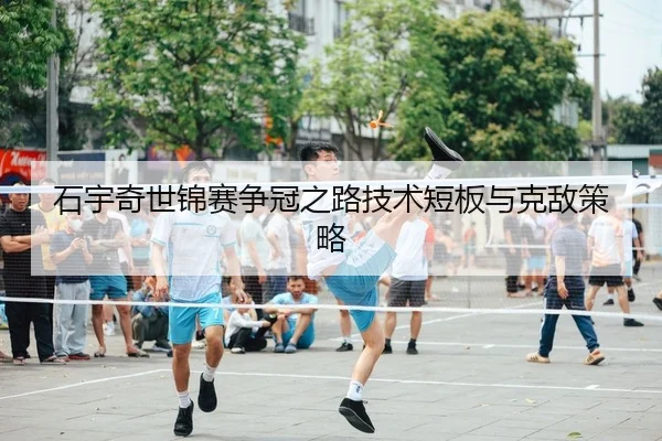 石宇奇世锦赛争冠之路技术短板与克敌策略